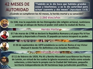 “También se le dio boca que hablaba grandes
cosas y blasfemias; y se le dio autoridad para
actuar cuarenta y dos meses” (Apocalipsis 13:5)
En 538, tras la expulsión de los Ostrogodos (de religión arriana), Justiniano
entrega al obispo de Roma el poder civil sobre la ciudad de Roma.
El 7 de marzo de 1798 se declaró la República Romana y el papa Pío VI fue
apresado y deportado a Francia. El papado ya nunca recuperó su poder.
El 20 de septiembre de 1870 establecía su corte en Roma el rey Víctor
Manuel II dando fin definitivo a los Estados Pontificios.
El 11 de febrero de 1929, Pío XI y Benito Mussolini suscribieron los Pactos
de Letrán, en virtud de los cuales la iglesia reconocía a Italia como estado
soberano, y ésta hacía lo propio con la Ciudad del Vaticano, pequeño
territorio independiente de 44 hectáreas bajo jurisdicción pontificia.
¿Cuándo se cumplieron los 42 meses, la herida mortal y su sanación?
 