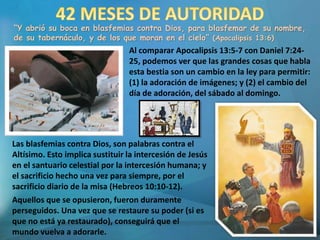 “Y abrió su boca en blasfemias contra Dios, para blasfemar de su nombre,
de su tabernáculo, y de los que moran en el cielo” (Apocalipsis 13:6)
Al comparar Apocalipsis 13:5-7 con Daniel 7:24-
25, podemos ver que las grandes cosas que habla
esta bestia son un cambio en la ley para permitir:
(1) la adoración de imágenes; y (2) el cambio del
día de adoración, del sábado al domingo.
Las blasfemias contra Dios, son palabras contra el
Altísimo. Esto implica sustituir la intercesión de Jesús
en el santuario celestial por la intercesión humana; y
el sacrificio hecho una vez para siempre, por el
sacrificio diario de la misa (Hebreos 10:10-12).
Aquellos que se opusieron, fueron duramente
perseguidos. Una vez que se restaure su poder (si es
que no está ya restaurado), conseguirá que el
mundo vuelva a adorarle.
 