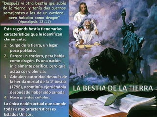 LA BESTIA DE LA TIERRA
“Después vi otra bestia que subía
de la tierra; y tenía dos cuernos
semejantes a los de un cordero,
pero hablaba como dragón”
(Apocalipsis 13:11)
Esta segunda bestia tiene varias
características que le identifican
claramente:
La única nación actual que cumple
todas estas características es
Estados Unidos.
 