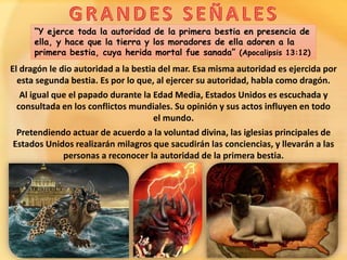 “Y ejerce toda la autoridad de la primera bestia en presencia de
ella, y hace que la tierra y los moradores de ella adoren a la
primera bestia, cuya herida mortal fue sanada” (Apocalipsis 13:12)
El dragón le dio autoridad a la bestia del mar. Esa misma autoridad es ejercida por
esta segunda bestia. Es por lo que, al ejercer su autoridad, habla como dragón.
Al igual que el papado durante la Edad Media, Estados Unidos es escuchada y
consultada en los conflictos mundiales. Su opinión y sus actos influyen en todo
el mundo.
Pretendiendo actuar de acuerdo a la voluntad divina, las iglesias principales de
Estados Unidos realizarán milagros que sacudirán las conciencias, y llevarán a las
personas a reconocer la autoridad de la primera bestia.
 