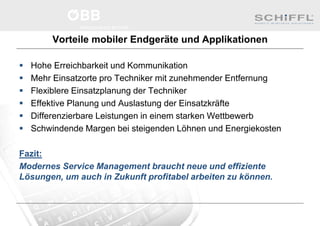 Vorteile mobiler Endgeräte und Applikationen
 Hohe Erreichbarkeit und Kommunikation
 Mehr Einsatzorte pro Techniker mit zunehmender Entfernung
 Flexiblere Einsatzplanung der Techniker
 Effektive Planung und Auslastung der Einsatzkräfte
 Differenzierbare Leistungen in einem starken Wettbewerb
 Schwindende Margen bei steigenden Löhnen und Energiekosten
Fazit:
Modernes Service Management braucht neue und effiziente
Lösungen, um auch in Zukunft profitabel arbeiten zu können.
 