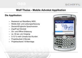 Wolf Theiss - Mobile Advokat Applikation
Die Applikation:
– Basierend auf BlackBerry MDS
– Mobile Zeit- und Leistungserfassung
– Deutsch/Englische Sprachversion
– Zugriff auf Advokat
– On- und Offline Erfassung
– ca. 30 sec. pro Vorgang
– 5-12 % mehr Umsatz laut Kunden
– Projektlaufzeit 2 Monate
– Projektaufwand 18 Manntage
 