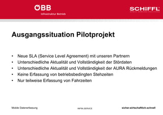 sicher.wirtschaftlich.schnell
INFRA.SERVICE
Ausgangssituation Pilotprojekt
• Neue SLA (Service Level Agreement) mit unseren Partnern
• Unterschiedliche Aktualität und Vollständigkeit der Stördaten
• Unterschiedliche Aktualität und Vollständigkeit der AURA Rückmeldungen
• Keine Erfassung von betriebsbedingten Stehzeiten
• Nur teilweise Erfassung von Fahrzeiten
Mobile Datenerfassung
 