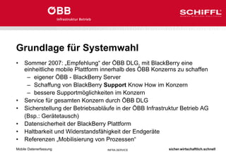 sicher.wirtschaftlich.schnell
INFRA.SERVICE
Grundlage für Systemwahl
• Sommer 2007: „Empfehlung“ der ÖBB DLG, mit BlackBerry eine
einheitliche mobile Plattform innerhalb des ÖBB Konzerns zu schaffen
– eigener ÖBB - BlackBerry Server
– Schaffung von BlackBerry Support Know How im Konzern
– bessere Supportmöglichkeiten im Konzern
• Service für gesamten Konzern durch ÖBB DLG
• Sicherstellung der Betriebsabläufe in der ÖBB Infrastruktur Betrieb AG
(Bsp.: Gerätetausch)
• Datensicherheit der BlackBerry Plattform
• Haltbarkeit und Widerstandsfähigkeit der Endgeräte
• Referenzen „Mobilisierung von Prozessen“
Mobile Datenerfassung
 