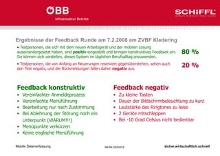 sicher.wirtschaftlich.schnell
INFRA.SERVICE
Ergebnisse der Feedback Runde am 7.2.2008 am ZVBF Kledering
Mobile Datenerfassung
• Testpersonen, die sich mit dem neuen Arbeitsgerät und der mobilen Lösung
auseinandergesetzt haben, sind positiv eingestellt und bringen konstruktives Feedback ein.
Sie können sich vorstellen, dieses System im täglichen Berufsalltag anzuwenden.
• Testpersonen, die von Anfang an Neuerungen reserviert gegenüberstehen, sehen auch
den Test negativ, und die Rückmeldungen fallen daher negativ aus.
Feedback konstruktiv
• Vereinfachter Anmeldeprozess
• Vereinfachte Menüführung
• Bearbeitung nur nach Zustimmung
• Bei Ablehnung der Störung noch ein
Unterpunkt (WARUM!!!)
• Menüpunkte verkürzen
• Keine englische Menüführung
Feedback negativ
• Zu kleine Tasten
• Dauer der Bildschirmbeleuchtung zu kurz
• Lautstärke des Ringtones zu leise
• 2 Geräte mitschleppen
• Bei -10 Grad Celsius nicht bedienbar
80 %
20 %
 
