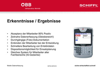 sicher.wirtschaftlich.schnell
INFRA.SERVICE
Erkenntnisse / Ergebnisse
• Akzeptanz der Mitarbeiter 80% Positiv
• Zeitnahe Datenerfassung (Gleisbereich!)
• Durchgängige (Foto) Dokumentation
• Einbinden der Mitarbeiter bei der Entwicklung
• Schnellere Bearbeitung von Entstördaten
• Dispositionsmöglichkeit für Einsatzplanung
• Gleiches System für Mitarbeiter aller
Fachbereiche (IS-Gedanke)
Mobile Datenerfassung
 