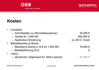 sicher.wirtschaftlich.schnell
INFRA.SERVICE
Kosten
• Investition
– Schnittstellen zu Störmeldesystemen 25.000 €
– Geräte für 1.600 MA 400.000 €
– Applikation Entstörung ca. 80 € / Client
• Betriebskosten je Monat
– Blackberry-Dienst a 10 € für 1.600 MA 16.000 €
– Betriebsführung DLG €
• Lizenz
– derzeit frei; Gegenwert für 1600 Lizenzen 81.600 €
Mobile Datenerfassung
 