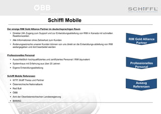 Schiffl Mobile
Der einzige RIM Gold Alliance Partner im deutschsprachigen Raum
 Direkter 24h Zugang zum Support und zur Entwicklungsabteilung von RIM in Kanada mit schnellen
Reaktionszeiten
 Alle Informationen ohne Zeitverlust zum Kunden
 Änderungswünsche unserer Kunden können von uns direkt an die Entwicklungs-abteilung von RIM
weitergegeben und dort bearbeitet werden
Professionelles Personal
 Ausschließlich hochqualifiziertes und zertifiziertes Personal / RIM äquivalent
 Systemhaus mit Erfahrung aus über 20 Jahren
 Eigene Entwicklungsabteilung
Schiffl Mobile Referenzen
 WTP, Wolff Theiss und Partner
 Österreichische Nationalbank
 Red Bull
 ÖBB
 Amt der Oberösterreichischen Landesregierung
 BAWAG
Auszug
Referenzen
RIM Gold Alliance
Partner
Professionelles
Personal
 