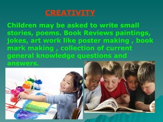 CREATIVITY Children may be asked to write small stories, poems. Book Reviews paintings, jokes, art work like poster making , book mark making , collection of current general knowledge questions and answers. 
