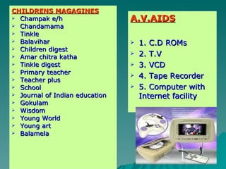 CHILDRENS MAGAGINES Champak e/h Chandamama Tinkle Balavihar Children digest Amar chitra katha Tinkle digest Primary teacher Teacher plus School Journal of Indian education Gokulam Wisdom Young World Young art Balamela A.V.AIDS 1. C.D ROMs 2. T.V 3. VCD 4. Tape Recorder 5. Computer with Internet facility 