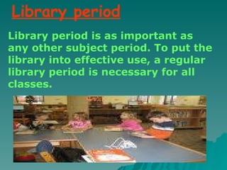 Library period is as important as any other subject period. To put the library into effective use, a regular library period is necessary for all classes. Library period 