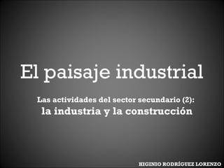 El paisaje industrial
Las actividades del sector secundario (2):
la industria y la construcción
HIGINIO RODRÍGUEZ LORENZO
 