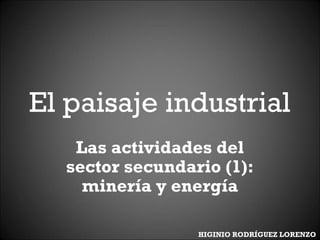 El paisaje industrial
Las actividades del
sector secundario (1):
minería y energía
HIGINIO RODRÍGUEZ LORENZO
 