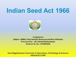 Indian Seed Act 1966
Assignment
Subject : GPB811 Plant Genetics Resourcesand their Utilization
Presented by : Mr. Indranil Bhattacharjee
Student I.D. No.: 17PHGPB102
Sam Higginbottom University of Agriculture, Technology & Sciences
Allahabad-211007
 