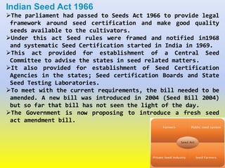Indian Seed Act 1966
The parliament had passed to Seeds Act 1966 to provide legal
framework around seed certification and make good quality
seeds available to the cultivators.
Under this act Seed rules were framed and notified in1968
and systematic Seed Certification started in India in 1969.
This act provided for establishment of a Central Seed
Committee to advise the states in seed related matters.
It also provided for establishment of Seed Certification
Agencies in the states; Seed certification Boards and State
Seed Testing Laboratories.
To meet with the current requirements, the bill needed to be
amended. A new bill was introduced in 2004 (Seed Bill 2004)
but so far that bill has not seen the light of the day.
The Government is now proposing to introduce a fresh seed
act amendment bill.
 