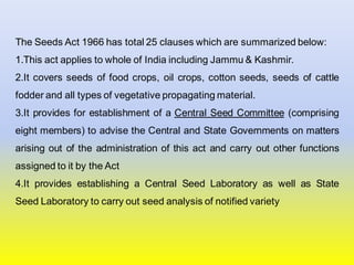 The Seeds Act 1966 has total 25 clauses which are summarized below:
1.This act applies to whole of India including Jammu & Kashmir.
2.It covers seeds of food crops, oil crops, cotton seeds, seeds of cattle
fodder and all types of vegetative propagating material.
3.It provides for establishment of a Central Seed Committee (comprising
eight members) to advise the Central and State Governments on matters
arising out of the administration of this act and carry out other functions
assigned to it by the Act
4.It provides establishing a Central Seed Laboratory as well as State
Seed Laboratory to carry out seed analysis of notified variety
 