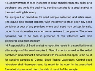 14.Empowerment of seed inspector to draw samples from any seller or a
purchaser and verify the quality by sending samples to a seed analyst in
the seed testing laboratory
15.Laying-out of procedure for seed sample collection and other rules.
The clause also entrust inspector with the power to break open any seed
container or door of any premises where such seed may be kept for sale,
under those circumstances when owner refuses to cooperate. The whole
operation has to be done in presence of two witnesses with their
signatures on a memorandum
16.Responsibility of Seed analyst to report the results in a specified format
after analysis of the seed samples to Seed Inspector as well as the seller/
purchaser. Complainant if dissatisfied with the result can apply to the court
for sending samples to Central Seed Testing Laboratory. Central seed
laboratory shall thereupon send its report to the court in the prescribed
format within one month from the date of receipt of the sample.
 