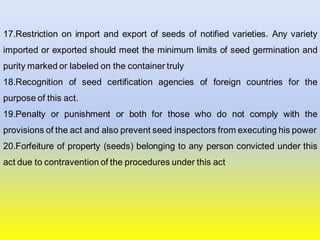 17.Restriction on import and export of seeds of notified varieties. Any variety
imported or exported should meet the minimum limits of seed germination and
purity marked or labeled on the container truly
18.Recognition of seed certification agencies of foreign countries for the
purpose of this act.
19.Penalty or punishment or both for those who do not comply with the
provisions of the act and also prevent seed inspectors from executing his power
20.Forfeiture of property (seeds) belonging to any person convicted under this
act due to contravention of the procedures under this act
 