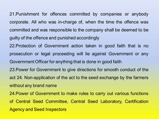 21.Punishment for offences committed by companies or anybody
corporate. All who was in-charge of, when the time the offence was
committed and was responsible to the company shall be deemed to be
guilty of the offence and punished accordingly
22.Protection of Government action taken in good faith that is no
prosecution or legal proceeding will lie against Government or any
Government Officer for anything that is done in good faith
23.Power for Government to give directions for smooth conduct of the
act 24. Non-application of the act to the seed exchange by the farmers
without any brand name
24.Power of Government to make rules to carry out various functions
of Central Seed Committee, Central Seed Laboratory, Certification
Agency and Seed Inspectors
 