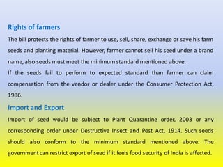 Rights of farmers
The bill protects the rights of farmer to use, sell, share, exchange or save his farm
seeds and planting material. However, farmer cannot sell his seed under a brand
name, also seeds must meet the minimum standard mentioned above.
If the seeds fail to perform to expected standard than farmer can claim
compensation from the vendor or dealer under the Consumer Protection Act,
1986.
Import and Export
Import of seed would be subject to Plant Quarantine order, 2003 or any
corresponding order under Destructive Insect and Pest Act, 1914. Such seeds
should also conform to the minimum standard mentioned above. The
government can restrict export of seed if it feels food security of India is affected.
 