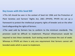 Key Issues with this Seed Bill
This bill should be seen in the context of Seed Act 1966 and the Protection of
Plant Varieties and Farmers’ Rights Act, 2001 (PPVFR). PPVFR Act set up a
framework to protect the intellectual property rights of breeder and on the other
hand safeguarding the rights of farmers.
The seed sold by farmers has to conform to the minimum standards. This
provision could be difficult to implement. Physical infrastructure would be
required to test these standards. Such testing would increase the cost of seeds.
Whereas in PPVFR act there is only one requirement that farmers cannot sell
branded seeds which is easier to implement.
 