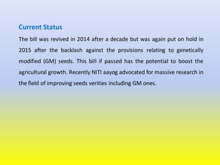 Current Status
The bill was revived in 2014 after a decade but was again put on hold in
2015 after the backlash against the provisions relating to genetically
modified (GM) seeds. This bill if passed has the potential to boost the
agricultural growth. Recently NITI aayog advocated for massive research in
the field of improving seeds verities including GM ones.
 