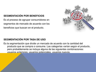 SEGMENTACIÓN POR BENEFICIOS
Es el proceso de agrupar consumidores en
segmentos de mercado de acuerdo con los
beneficios que buscan en el producto.
SEGMENTACIÓN POR TASA DE USO
Es la segmentación que divide un mercado de acuerdo con la cantidad del
producto que se compra o consume. Las categorías varían según el producto,
pero probablemente se incluya alguna de las siguientes combinaciones:
usuarios anteriores, usuarios potenciales, usuarios nuevos.
 