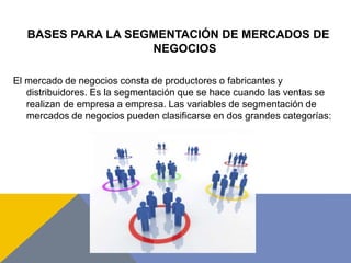 BASES PARA LA SEGMENTACIÓN DE MERCADOS DE
NEGOCIOS
El mercado de negocios consta de productores o fabricantes y
distribuidores. Es la segmentación que se hace cuando las ventas se
realizan de empresa a empresa. Las variables de segmentación de
mercados de negocios pueden clasificarse en dos grandes categorías:
 