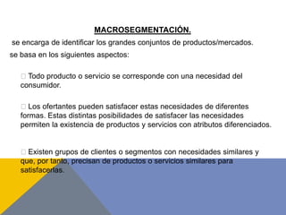 MACROSEGMENTACIÓN.
se encarga de identificar los grandes conjuntos de productos/mercados.
se basa en los siguientes aspectos:
Todo producto o servicio se corresponde con una necesidad del
consumidor.
Los ofertantes pueden satisfacer estas necesidades de diferentes
formas. Estas distintas posibilidades de satisfacer las necesidades
permiten la existencia de productos y servicios con atributos diferenciados.
Existen grupos de clientes o segmentos con necesidades similares y
que, por tanto, precisan de productos o servicios similares para
satisfacerlas.
 