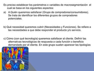 Es preciso establecer los parámetros o variables de macrosegmentación el
cual se basa en los siguientes aspectos:
a) A Quién queremos satisfacer (Grupo de compradores/consumidores).
Se trata de identificar los diferentes grupos de compradores
potenciales.
b) Qué necesidad queremos cubrir (Necesidades y Funciones). Se refiere a
las necesidades a que debe responder el producto y/o servicio.
c) Cómo (con qué tecnología) queremos satisfacer al cliente. Definir las
alternativas tecnológicas de respuesta a cada función o beneficio
demandado por el cliente. En este grupo suelen aparecer las tipologías
de producto.
 