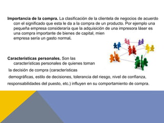 Importancia de la compra. La clasificación de la clientela de negocios de acuerdo
con el significado que esta le da a la compra de un producto. Por ejemplo una
pequeña empresa consideraría que la adquisición de una impresora láser es
una compra importante de bienes de capital, mientras que para una gran
empresa sería un gasto normal.
Características personales. Son las
características personales de quienes toman
la decisión de compra (características
demográficas, estilo de decisiones, tolerancia del riesgo, nivel de confianza,
responsabilidades del puesto, etc.) influyen en su comportamiento de compra.
 