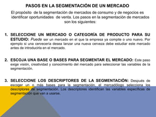 PASOS EN LA SEGMENTACIÓN DE UN MERCADO
El propósito de la segmentación de mercados de consumo y de negocios es
identificar oportunidades de venta. Los pasos en la segmentación de mercados
son los siguientes:
1. SELECCIONE UN MERCADO O CATEGORÍA DE PRODUCTO PARA SU
ESTUDIO: Puede ser un mercado en el que la empresa ya compite o uno nuevo. Por
ejemplo si una cervecería desea lanzar una nueva cerveza debe estudiar este mercado
antes de introducirla en el mercado.
2. ESCOJA UNA BASE O BASES PARA SEGMENTAR EL MERCADO: Este paso
exige visión, creatividad y conocimiento del mercado para seleccionar las variables de la
segmentación.
3. SELECCIONE LOS DESCRIPTORES DE LA SEGMENTACIÓN: Después de
escoger un o más bases para la segmentación, el mercadólogo selecciona los
descriptores de segmentación. Los descriptores identifican las variables específicas de
segmentación que van a usarse.
 