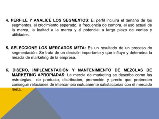4. PERFILE Y ANALICE LOS SEGMENTOS: El perfil incluirá el tamaño de los
segmentos, el crecimiento esperado, la frecuencia de compra, el uso actual de
la marca, la lealtad a la marca y el potencial a largo plazo de ventas y
utilidades.
5. SELECCIONE LOS MERCADOS META: Es un resultado de un proceso de
segmentación. Se trata de un decisión importante y que influye y determina la
mezcla de marketing de la empresa.
6. DISEÑO, IMPLEMENTACIÓN Y MANTENIMIENTO DE MEZCLAS DE
MARKETING APROPIADAS: La mezcla de marketing se describe como las
estrategias de producto, distribución, promoción y precio que pretenden
conseguir relaciones de intercambio mutuamente satisfactorias con el mercado
meta.
 