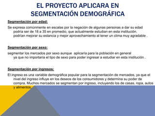 EL PROYECTO APLICARA EN
SEGMENTACIÓN DEMOGRÁFICA
Segmentación por edad:
Se expresa comúnmente en escalas por la negación de algunas personas a dar su edad
podría ser de 18 a 35 en promedio, que actualmente estudian en esta institución.
podrían mejorar su estancia y mejor aprovechamiento al tener un clima muy agradable .
Segmentación por sexo:
segmentar los mercados por sexo aunque aplicaría para la población en general
ya que no importaría el tipo de sexo para poder ingresar a estudiar en esta institución .
Segmentación por ingresos:
El ingreso es una variable demográfica popular para la segmentación de mercados, ya que el
nivel del ingreso influye en los deseos de los consumidores y determina su poder de
compra. Muchos mercados se segmentan por ingreso, incluyendo los de casas, ropa, autos
y alimentos.
 