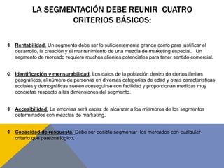 LA SEGMENTACIÓN DEBE REUNIR CUATRO
CRITERIOS BÁSICOS:
 Rentabilidad. Un segmento debe ser lo suficientemente grande como para justificar el
desarrollo, la creación y el mantenimiento de una mezcla de marketing especial. Un
segmento de mercado requiere muchos clientes potenciales para tener sentido comercial.
 Identificación y mensurabilidad. Los datos de la población dentro de ciertos límites
geográficos, el número de personas en diversas categorías de edad y otras características
sociales y demográficas suelen conseguirse con facilidad y proporcionan medidas muy
concretas respecto a las dimensiones del segmento.
 Accesibilidad. La empresa será capaz de alcanzar a los miembros de los segmentos
determinados con mezclas de marketing.
 Capacidad de respuesta. Debe ser posible segmentar los mercados con cualquier
criterio que parezca lógico.
 