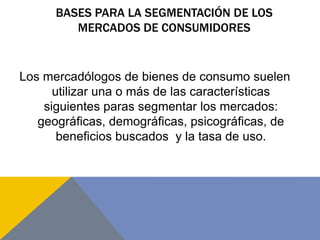 BASES PARA LA SEGMENTACIÓN DE LOS
MERCADOS DE CONSUMIDORES
Los mercadólogos de bienes de consumo suelen
utilizar una o más de las características
siguientes paras segmentar los mercados:
geográficas, demográficas, psicográficas, de
beneficios buscados y la tasa de uso.
 