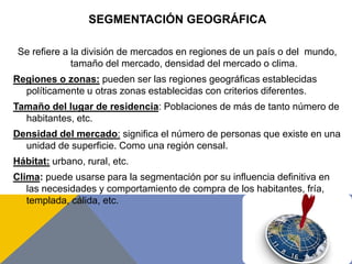 SEGMENTACIÓN GEOGRÁFICA
Se refiere a la división de mercados en regiones de un país o del mundo,
tamaño del mercado, densidad del mercado o clima.
Regiones o zonas: pueden ser las regiones geográficas establecidas
políticamente u otras zonas establecidas con criterios diferentes.
Tamaño del lugar de residencia: Poblaciones de más de tanto número de
habitantes, etc.
Densidad del mercado: significa el número de personas que existe en una
unidad de superficie. Como una región censal.
Hábitat: urbano, rural, etc.
Clima: puede usarse para la segmentación por su influencia definitiva en
las necesidades y comportamiento de compra de los habitantes, fría,
templada, cálida, etc.
 