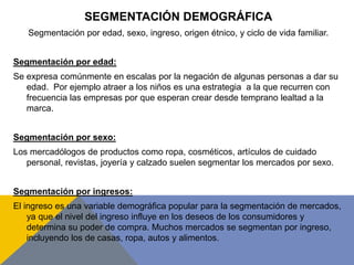 SEGMENTACIÓN DEMOGRÁFICA
Segmentación por edad, sexo, ingreso, origen étnico, y ciclo de vida familiar.
Segmentación por edad:
Se expresa comúnmente en escalas por la negación de algunas personas a dar su
edad. Por ejemplo atraer a los niños es una estrategia a la que recurren con
frecuencia las empresas por que esperan crear desde temprano lealtad a la
marca.
Segmentación por sexo:
Los mercadólogos de productos como ropa, cosméticos, artículos de cuidado
personal, revistas, joyería y calzado suelen segmentar los mercados por sexo.
Segmentación por ingresos:
El ingreso es una variable demográfica popular para la segmentación de mercados,
ya que el nivel del ingreso influye en los deseos de los consumidores y
determina su poder de compra. Muchos mercados se segmentan por ingreso,
incluyendo los de casas, ropa, autos y alimentos.
 