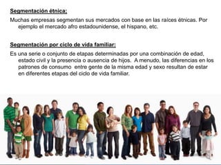 Segmentación étnica;
Muchas empresas segmentan sus mercados con base en las raíces étnicas. Por
ejemplo el mercado afro estadounidense, el hispano, etc.
Segmentación por ciclo de vida familiar:
Es una serie o conjunto de etapas determinadas por una combinación de edad,
estado civil y la presencia o ausencia de hijos. A menudo, las diferencias en los
patrones de consumo entre gente de la misma edad y sexo resultan de estar
en diferentes etapas del ciclo de vida familiar.
 