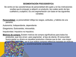 SEGMENTACIÓN PSICOGRÁFICA
Se centra en las características de personalidad del sujeto y en las motivaciones
ocultas que le empujan a adquirir un producto, las cuales serán de tipo
cualitativo y subjetivo. Es una segmentación con base en las siguientes
variables:
Personalidad. La personalidad refleja los rasgos, actitudes, y hábitos de una
persona.
Autonomía. Independiente, dependiente
Gregarismo. Extrovertido, introvertido.
Impulsividad. Impulsivo no impulsivo.
Motivos de compra. Existen motivos de compra significativos para todos los
productos, que nos sirven para segmentar al tipo de cliente. El consumidor
busca gastar su dinero en aquellos productos o bienes que le dan una mayor
satisfacción y utilidad, por lo que realiza compras reflexivas basadas en motivos
de compras racionales y económicamente conscientes.
 