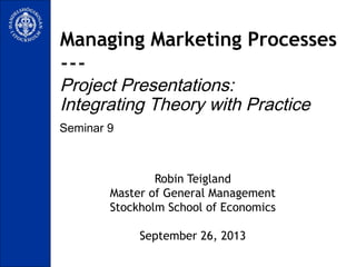 Seminar 9
Managing Marketing Processes
---
Project Presentations:
Integrating Theory with Practice
Robin Teigland
Master of General Management
Stockholm School of Economics
September 26, 2013
 