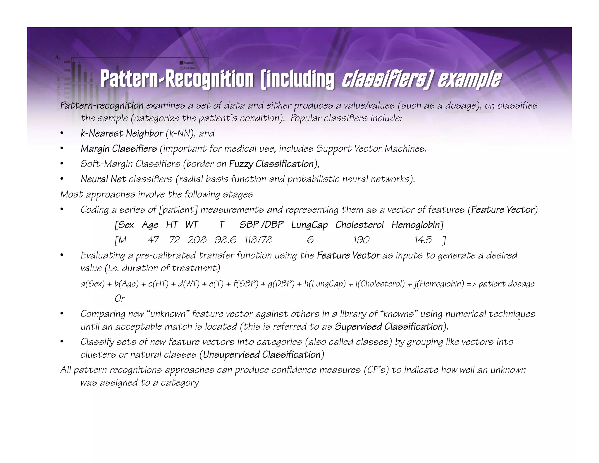Pattern-recognition examines a set of data and either produces a value/values (such as a dosage), or, classifies
    the sample (categorize the patient’s condition). Popular classifiers include:
•   k-Nearest Neighbor (k-NN), and
•   Margin Classifiers (important for medical use, includes Support Vector Machines.
•   Soft-Margin Classifiers (border on Fuzzy Classification),
•   Neural Net classifiers (radial basis function and probabilistic neural networks).
Most approaches involve the following stages
•   Coding a series of [patient] measurements and representing them as a vector of features (Feature Vector)
             [Sex Age HT WT           T SBP /DBP LungCap Cholesterol Hemoglobin]
             [M       47 72 208 98.6 118/78               6           190            14.5 ]
•   Evaluating a p
               g pre-calibrated transfer function using the Feature Vector as inputs to generate a desired
                                                       g                          p       g
    value (i.e. duration of treatment)
    a(Sex) + b(Age) + c(HT) + d(WT) + e(T) + f(SBP) + g(DBP) + h(LungCap) + i(Cholesterol) + j(Hemoglobin) => patient dosage
              Or
•    Comparing new “unknown” feature vector against others in a library of “knowns” using numerical techniques
          p    g                                g                       y                 g                   q
     until an acceptable match is located (this is referred to as Supervised Classification).
•    Classify sets of new feature vectors into categories (also called classes) by grouping like vectors into
     clusters or natural classes (Unsupervised Classification)
All pattern recognitions approaches can produce confidence measures (CF’s) to indicate how well an unknown
     was assigned to a category
 