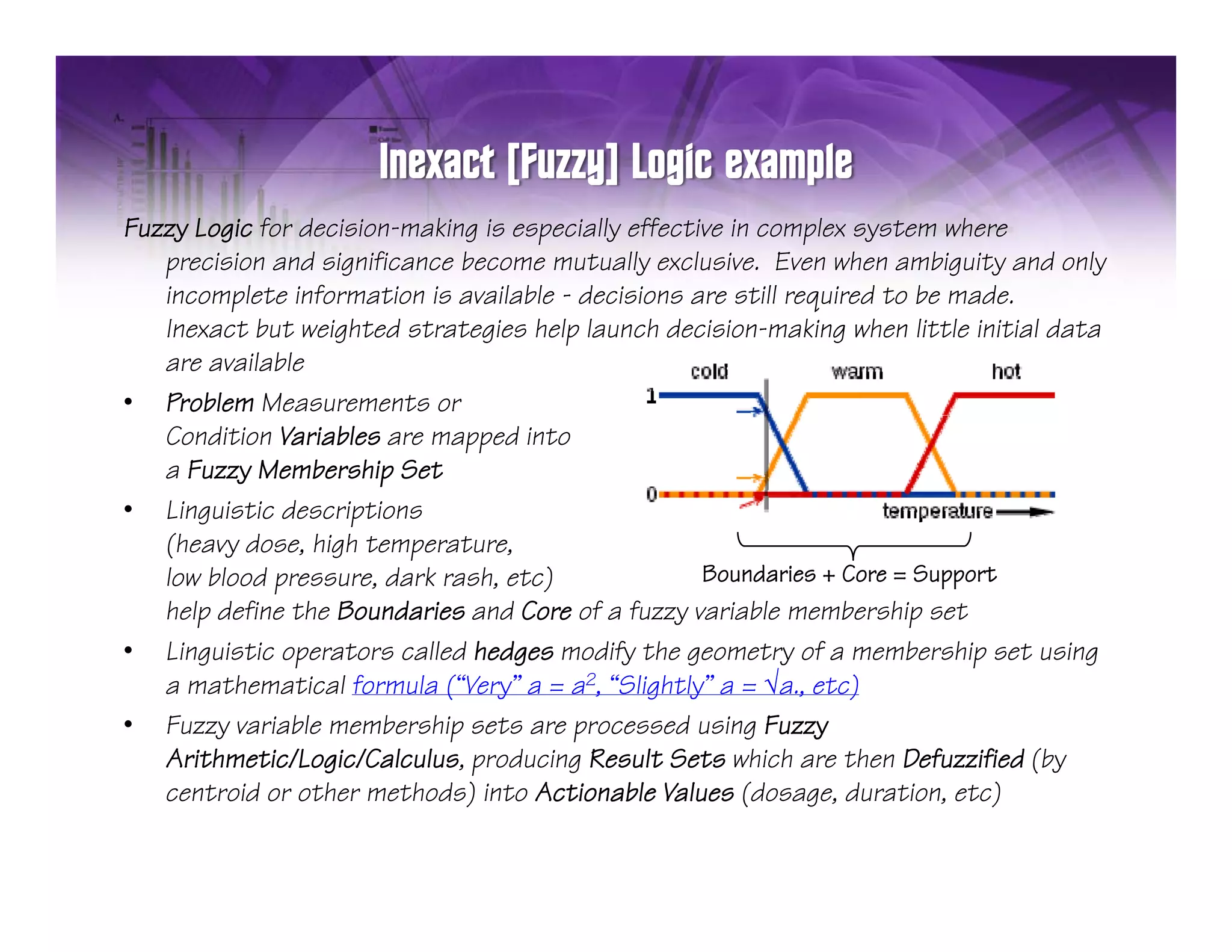Fuzzy Logic for decision-making is especially effective in complex system where
   precision and significance become mutually exclusive. Even when ambiguity and only
   incomplete information is available - decisions are still required to be made
                                                                            made.
   Inexact but weighted strategies help launch decision-making when little initial data
   are available
• Problem Measurements or
   Condition Variables are mapped into
   a Fuzzy Membership Set
• Linguistic descriptions
   (heavy d
   (h      dose, high temperature,
                 hi h
   low blood pressure, dark rash, etc)               Boundaries + Core = Support
   help define the Boundaries and Core of a fuzzy variable membership set
• Linguistic operators called hedges modify the geometry of a membership set using
   a mathematical formula (“Very” a = a2, “Slightly” a = √a., etc)
• Fuzzy variable membership sets are processed using Fuzzy
   Arithmetic/Logic/Calculus, producing Result Sets which are then Defuzzified (by
                               p
   centroid or other methods) into Actionable Values (dosage, duration, etc)
 