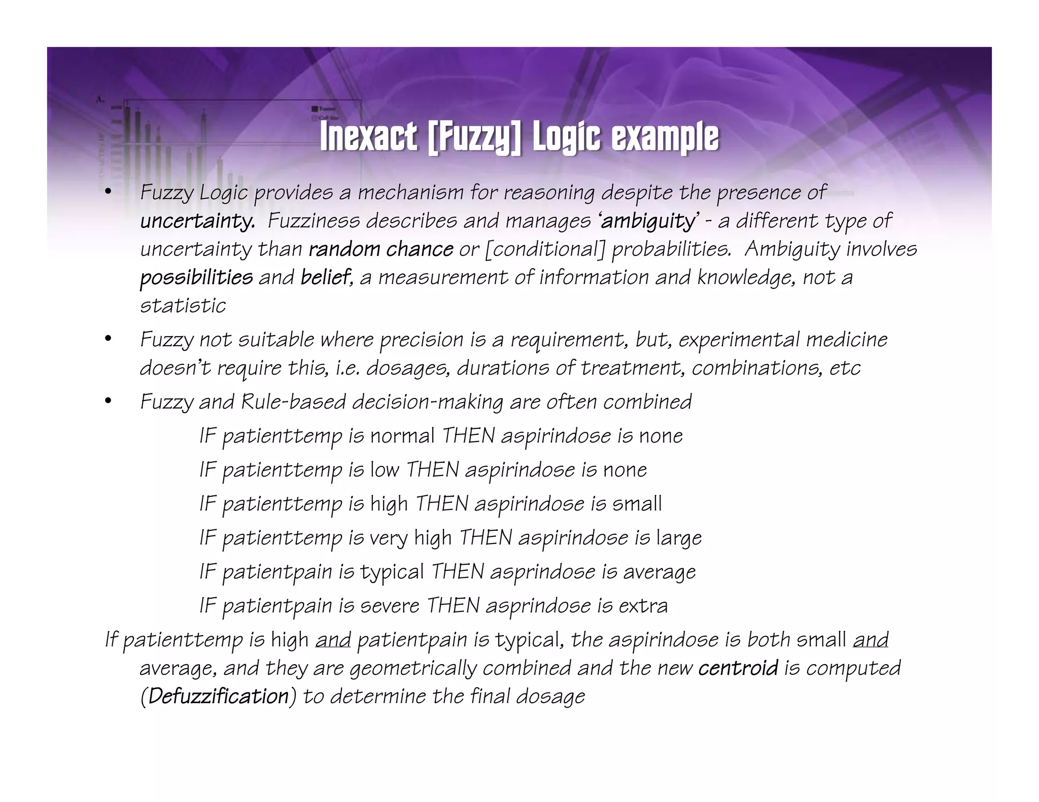 •    Fuzzy Logic provides a mechanism for reasoning despite the presence of
     uncertainty. Fuzziness describes and manages ‘ambiguity’ - a different type of
     uncertainty than random chance or [conditional] probabilities Ambiguity involves
                                                         probabilities.
     possibilities and belief, a measurement of information and knowledge, not a
     statistic
• Fuzzy not suitable where precision is a requirement, but, experimental medicine
         y                       p               q                 p
     doesn’t require this, i.e. dosages, durations of treatment, combinations, etc
• Fuzzy and Rule-based decision-making are often combined
           IF patienttemp is normal THEN aspirindose is none
           IF patienttemp is low THEN aspirindose is none
           IF patienttemp is high THEN aspirindose is small
           IF patienttemp is very high THEN aspirindose is large
           IF patientpain is typical THEN asprindose is average
           IF patientpain is severe THEN asprindose is extra
If p
   patienttemp is high and patientpain is typical, the aspirindose is both small and
                p              p     p         p           p
     average, and they are geometrically combined and the new centroid is computed
     (Defuzzification) to determine the final dosage
 