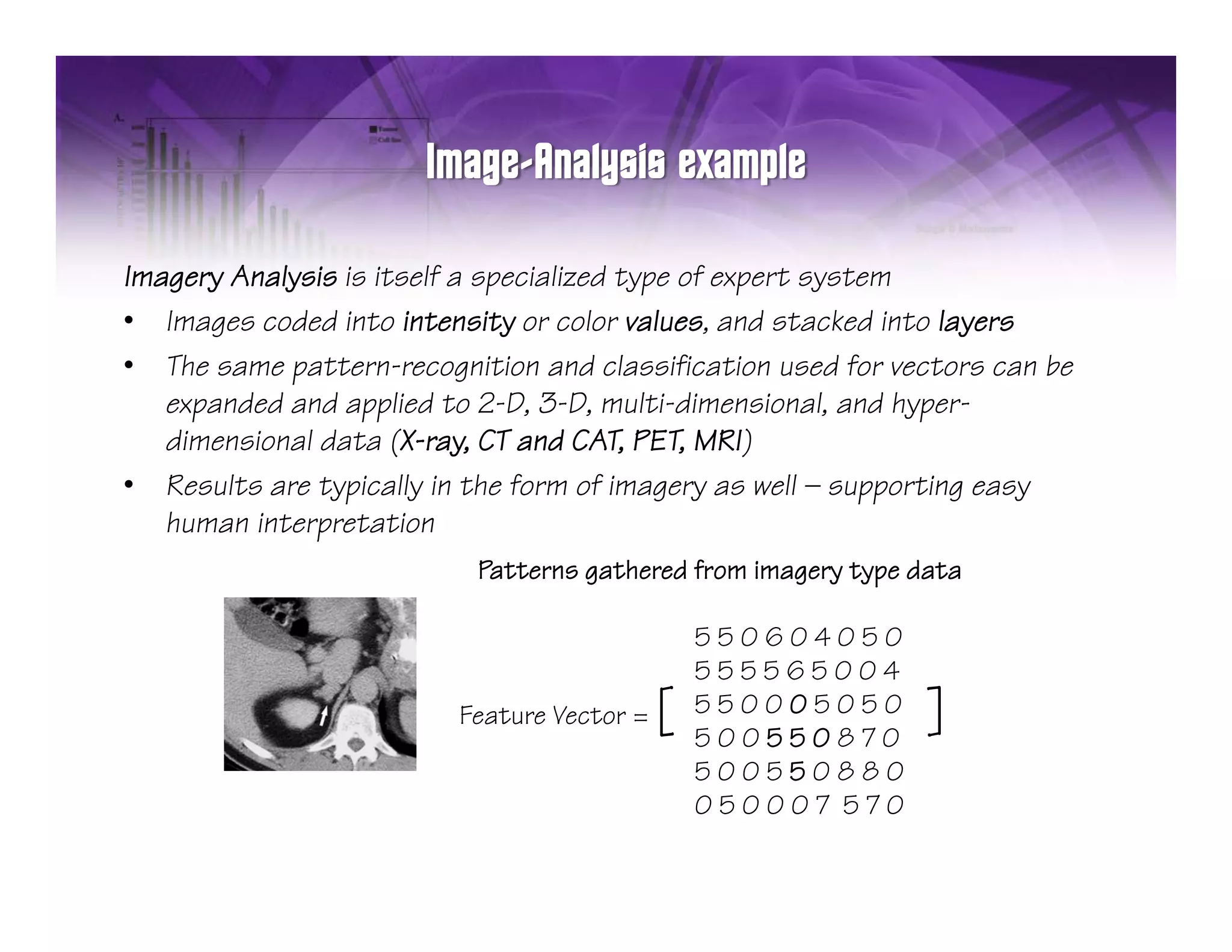 Imagery Analysis is itself a specialized type of expert system
• Images coded into intensity or color values, and stacked into layers
• The same pattern-recognition and classification used for vectors can be
   expanded and applied to 2-D, 3-D, multi-dimensional, and hyper-
     p             pp            ,     ,                  ,    yp
   dimensional data (X-ray, CT and CAT, PET, MRI)
• Results are typically in the form of imagery as well — supporting easy
   human interpretation
               p
                           Patterns gathered from imagery type data

                                                550604050
                                                555565004
                         Feature Vector =   [   550005050
                                                500550870
                                                                ]
                                                500550880
                                                050007 570
 