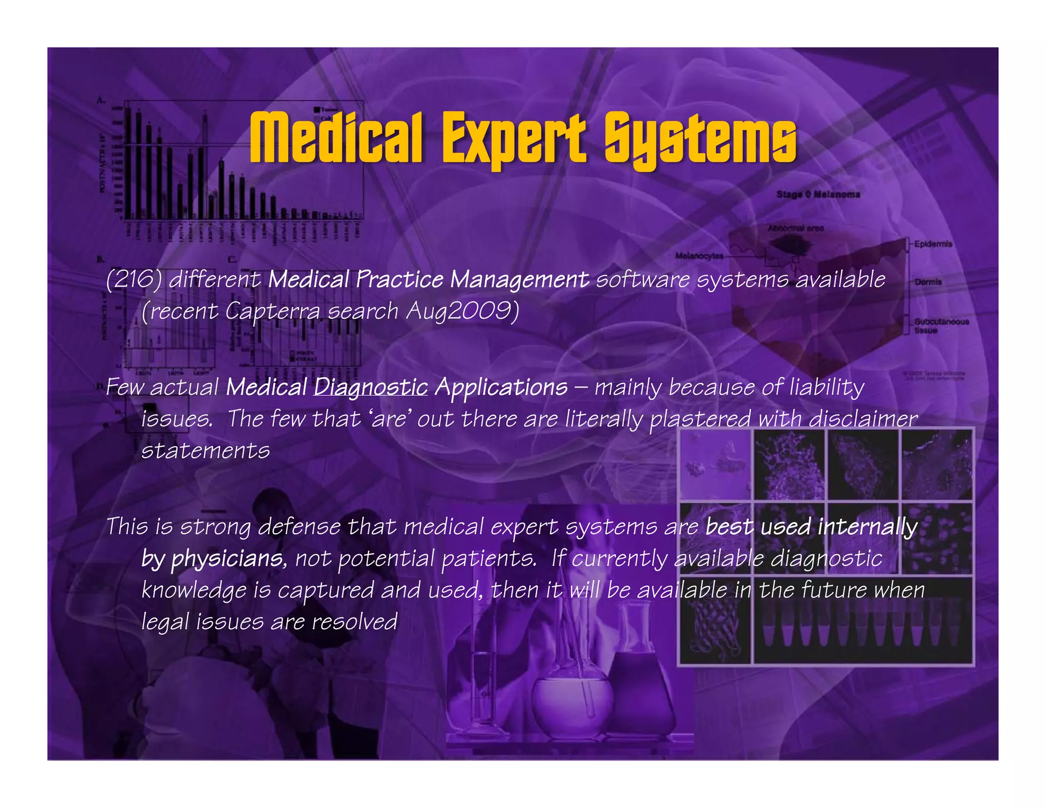 (216) different Medical Practice Management software systems available
   (recent Capterra search Aug2009)

Few actual Medical Diagnostic Applications — mainly because of liability
   issues. The few that ‘are’ out there are literally plastered with disclaimer
   statements

This is strong defense that medical expert systems are best used internally
   by physicians not potential patients If currently available diagnostic
       physicians,             patients.
   knowledge is captured and used, then it will be available in the future when
   legal issues are resolved
 