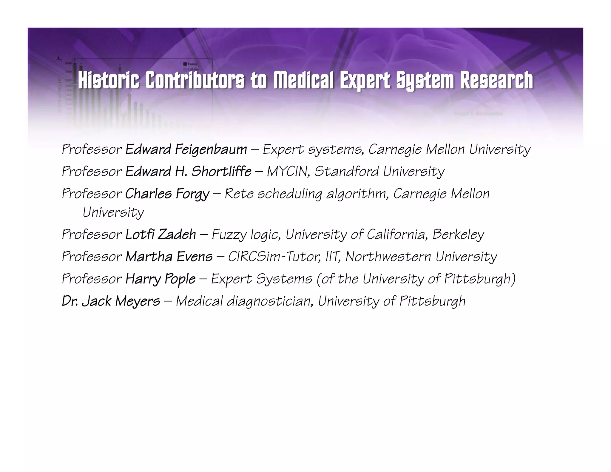Professor Ed d Feigenbaum — E
P f        Edward F i nb m Expert systems, C n i M ll n University
                                      t     t m Carnegie Mellon Uni     it
Professor Edward H. Shortliffe — MYCIN, Standford University
Professor Charles Forgy — Rete scheduling algorithm, Carnegie Mellon
    University
Professor Lotfi Zadeh — Fuzzy logic, University of California, Berkeley
Professor Martha Evens — CIRCSim-Tutor, IIT, Northwestern University
Professor Harry Pople — Expert Systems (of the University of Pittsburgh)
Dr. Jack Meyers — Medical diagnostician, University of Pittsburgh
 
