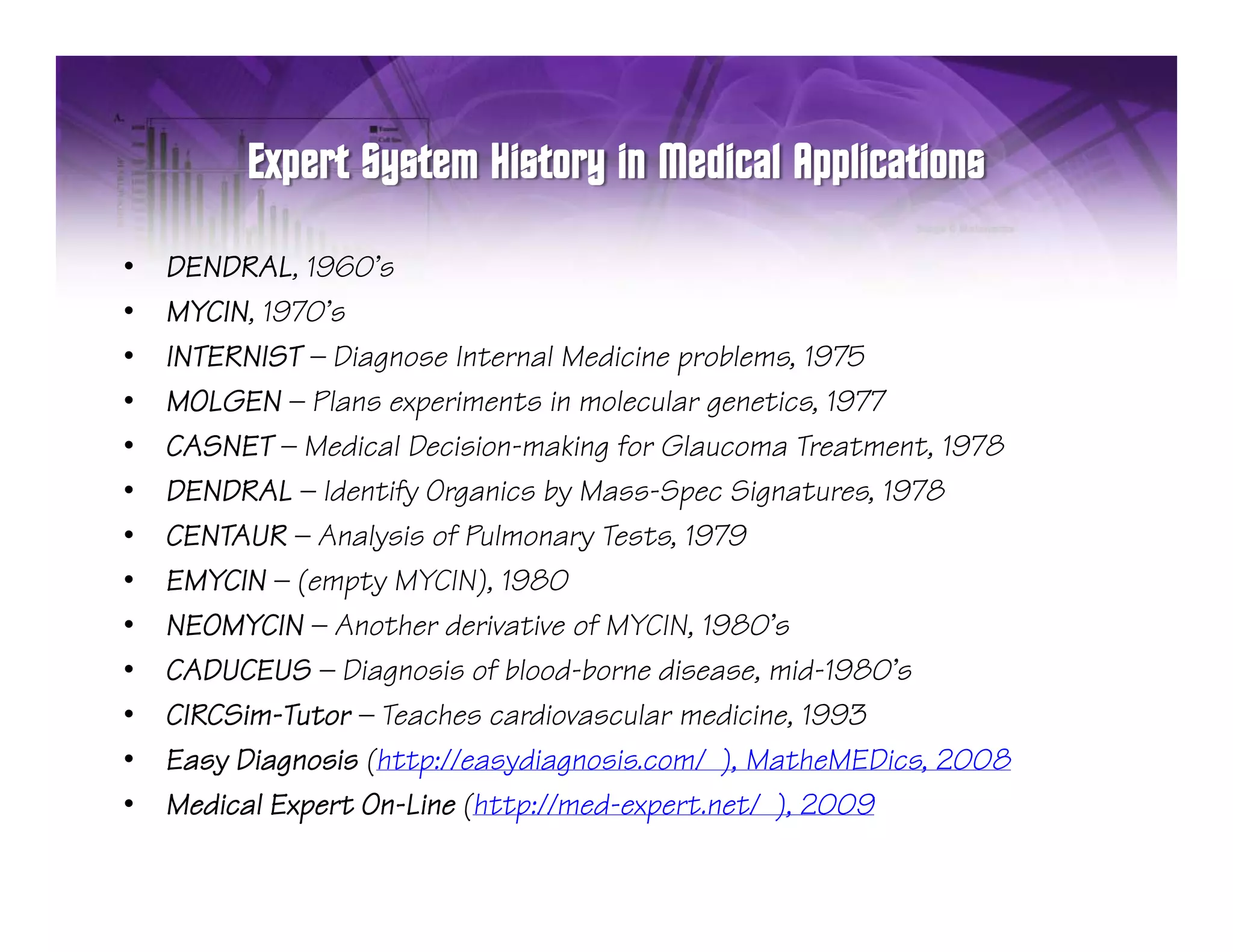 •   DENDRAL, 1960’s
•   MYCIN, 1970’s
•   INTERNIST — Diagnose Internal Medicine problems, 1975
•   MOLGEN — Plans experiments in molecular genetics, 1977
                       p                      g
•   CASNET — Medical Decision-making for Glaucoma Treatment, 1978
•   DENDRAL — Identify Organics by Mass-Spec Signatures, 1978
•   CENTAUR — Analysis of Pulmonary Tests, 1979
                                      Tests
•   EMYCIN — (empty MYCIN), 1980
•   NEOMYCIN — Another derivative of MYCIN, 1980’s
•   CADUCEUS — Diagnosis of blood-borne disease, mid-1980’s
•   CIRCSim-Tutor — Teaches cardiovascular medicine, 1993
•   Easy Diagnosis (http://easydiagnosis.com/ ), MatheMEDics, 2008
            g      ( p             g           )
•   Medical Expert On-Line (http://med-expert.net/ ), 2009
 