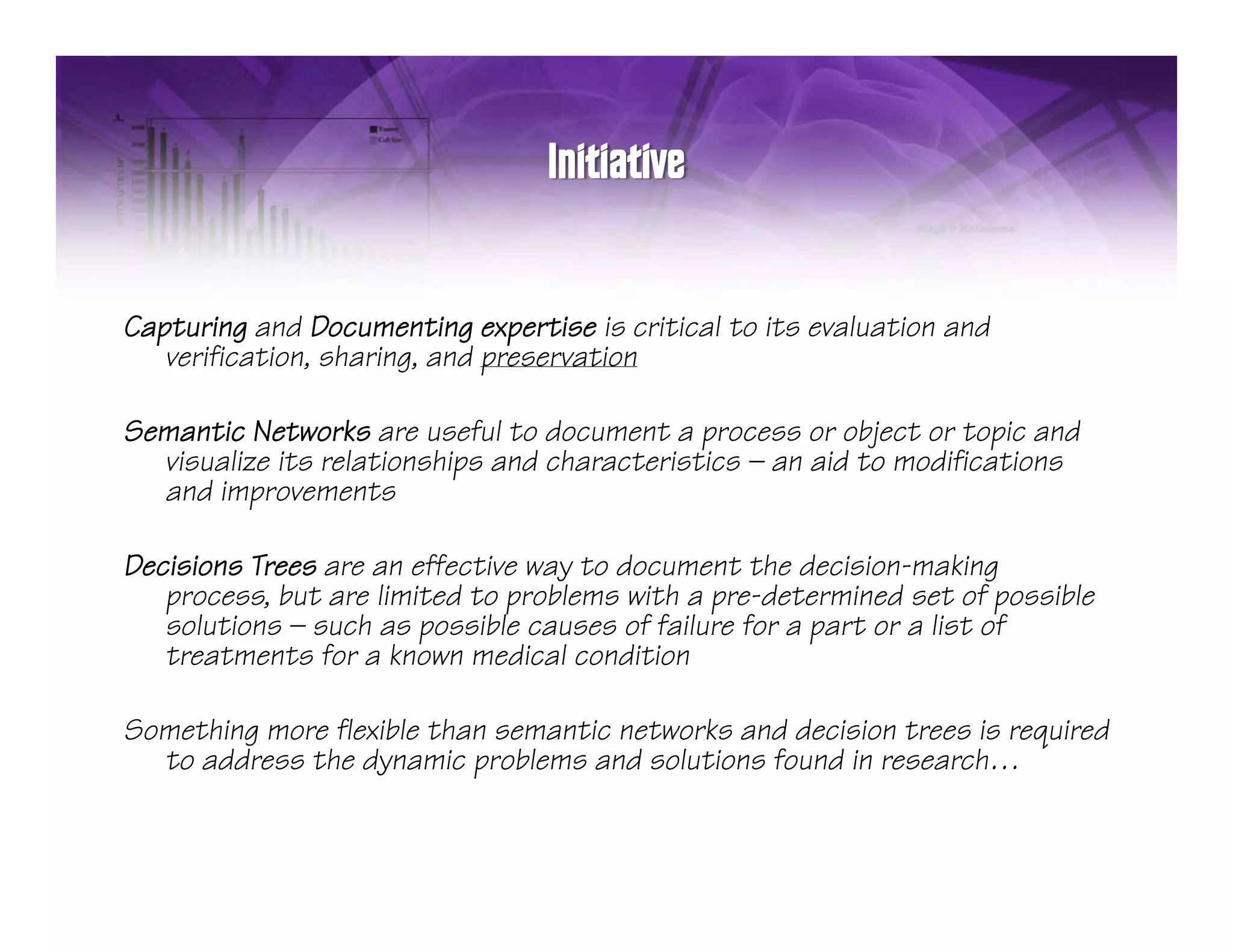 Capturing and Documenting expertise is critical to its evaluation and
   verification, sharing, and preservation

Semantic Networks are useful to document a process or object or topic and
  visualize its relationships and characteristics — an aid to modifications
  and improvements

Decisions Trees are an effective way to document the decision-making
   process, but are limited to problems with a pre-determined set of possible
   solutions — such as possible causes of failure for a part or a list of
   treatments for a known medical condition

Something more flexible than semantic networks and decision trees is required
  to address the dynamic problems and solutions found in research…
                           p
 