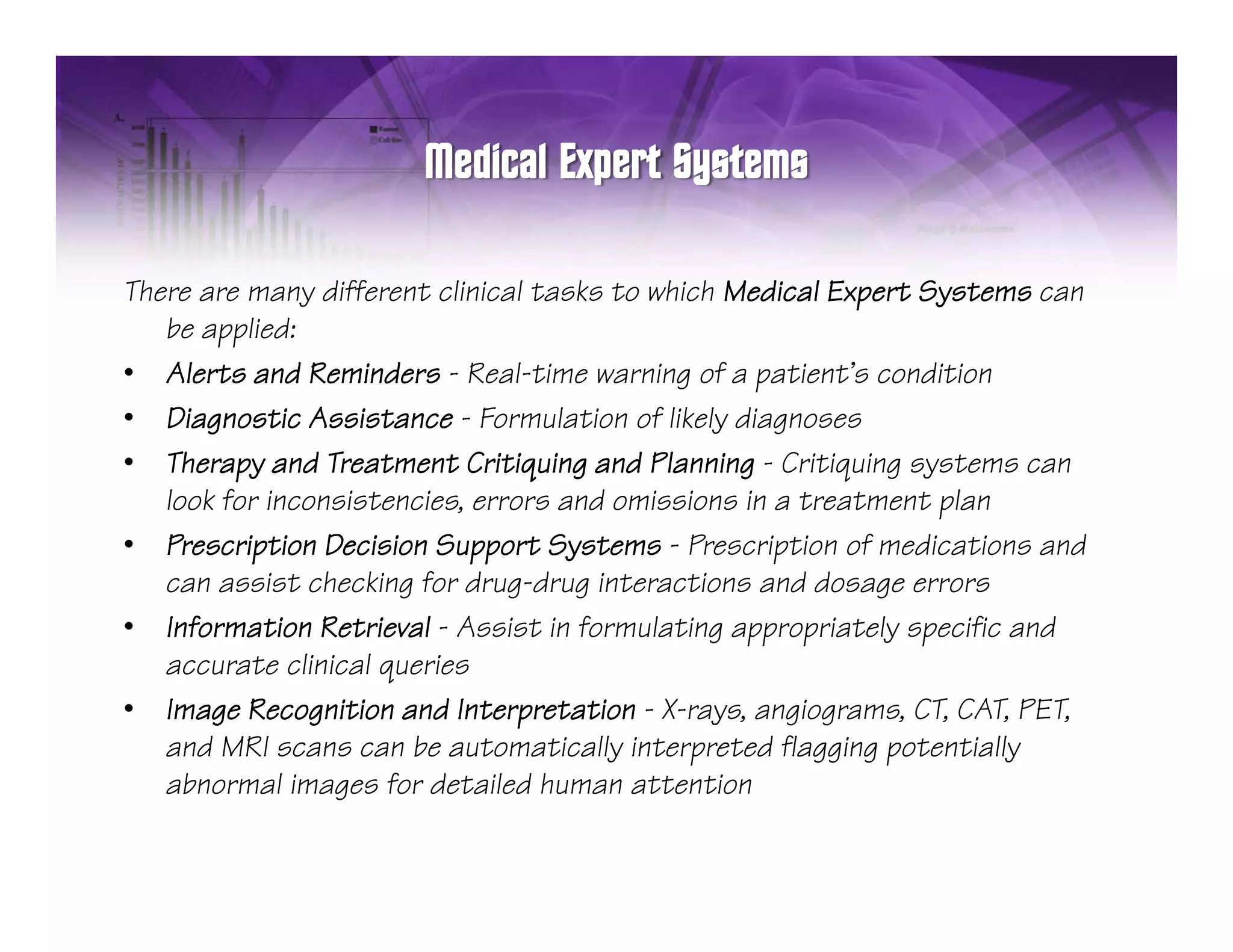 There are many different clinical tasks to which Medical Expert Systems can
   be applied:
• Alerts and Reminders - Real-time warning of a patient’s condition
• Diagnostic Assistance - Formulation of likely diagnoses
• Therapy and Treatment Critiquing and Planning - Critiquing systems can
   look for inconsistencies, errors and omissions in a treatment plan
• PPrescription Decision Support Systems - P
          i i D i i S              S          Prescription of medications and
                                                    i i     f di i          d
   can assist checking for drug-drug interactions and dosage errors
• Information Retrieval - Assist in formulating appropriately specific and
   accurate clinicall queries
                li i      i
• Image Recognition and Interpretation - X-rays, angiograms, CT, CAT, PET,
   and MRI scans can be automatically interpreted flagging potentially
   abnormall images for detailed human attention
     b        i       f d il d h                i
 